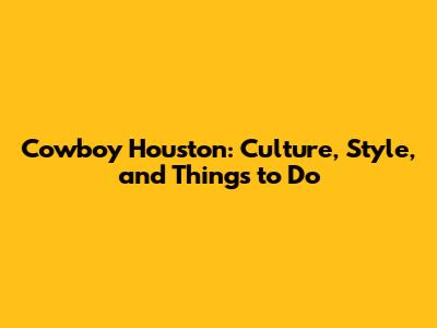 Cowboy Houston: Culture, Style, and Things to Do