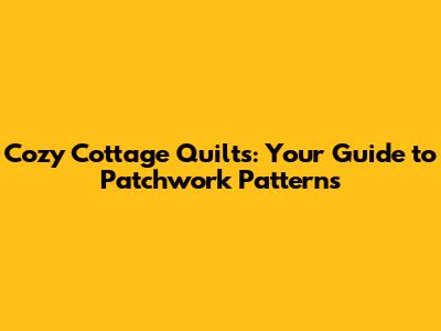 Cozy Cottage Quilts: Your Guide to Patchwork Patterns