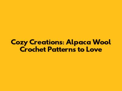 Cozy Creations: Alpaca Wool Crochet Patterns to Love