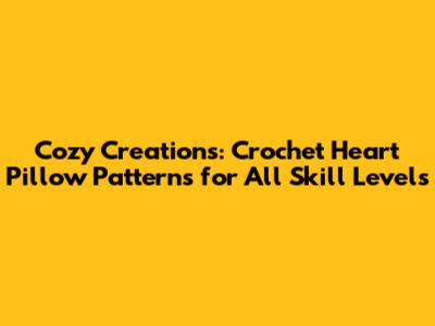 Cozy Creations: Crochet Heart Pillow Patterns for All Skill Levels