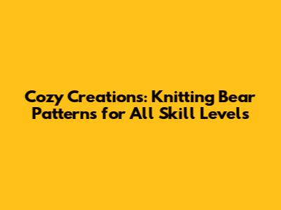 Cozy Creations: Knitting Bear Patterns for All Skill Levels