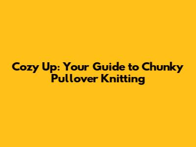 Cozy Up: Your Guide to Chunky Pullover Knitting