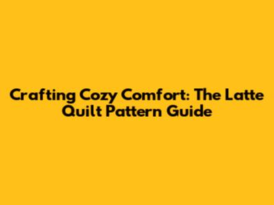 Crafting Cozy Comfort: The Latte Quilt Pattern Guide