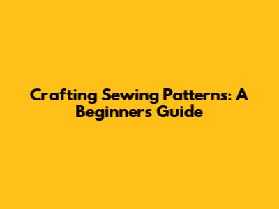 Crafting Sewing Patterns: A Beginner's Guide