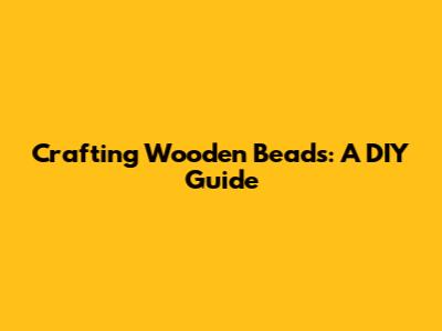 Crafting Wooden Beads: A DIY Guide