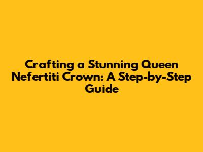 Crafting a Stunning Queen Nefertiti Crown: A Step-by-Step Guide