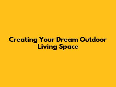 Creating Your Dream Outdoor Living Space