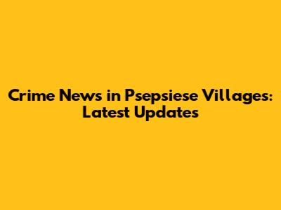 Crime News in Psepsiese Villages: Latest Updates