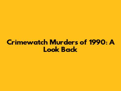 Crimewatch Murders of 1990: A Look Back