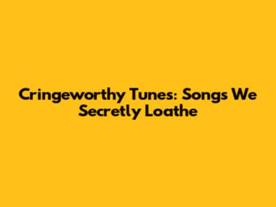 Cringeworthy Tunes: Songs We Secretly Loathe