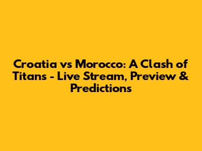 Croatia vs Morocco: A Clash of Titans - Live Stream, Preview & Predictions