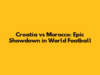 Croatia vs Morocco: Epic Showdown in World Football