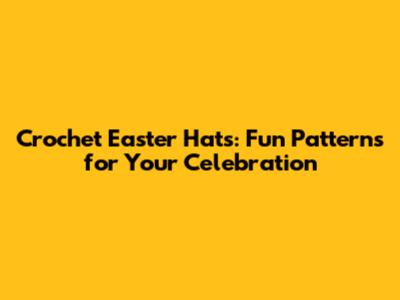 Crochet Easter Hats: Fun Patterns for Your Celebration