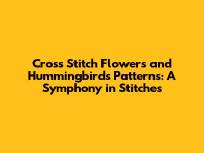 Cross Stitch Flowers and Hummingbirds Patterns: A Symphony in Stitches