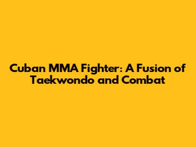 Cuban MMA Fighter: A Fusion of Taekwondo and Combat