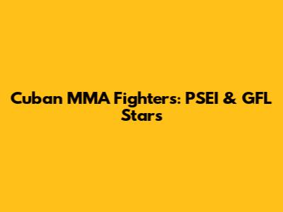 Cuban MMA Fighters: PSEI & GFL Stars