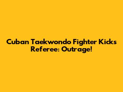 Cuban Taekwondo Fighter Kicks Referee: Outrage!
