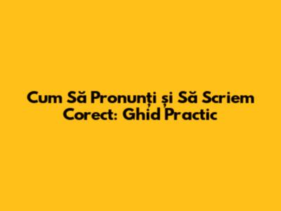 Cum Să Pronunți și Să Scriem Corect: Ghid Practic
