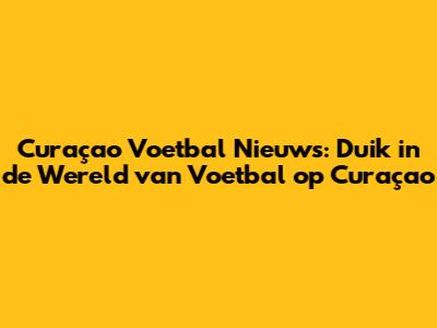 Curaçao Voetbal Nieuws: Duik in de Wereld van Voetbal op Curaçao
