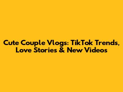 Cute Couple Vlogs: TikTok Trends, Love Stories & New Videos