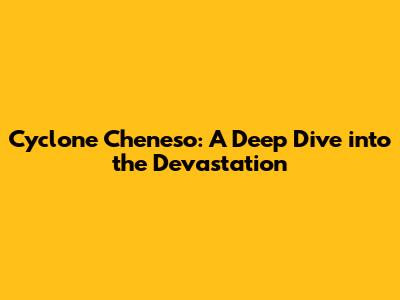 Cyclone Cheneso: A Deep Dive into the Devastation