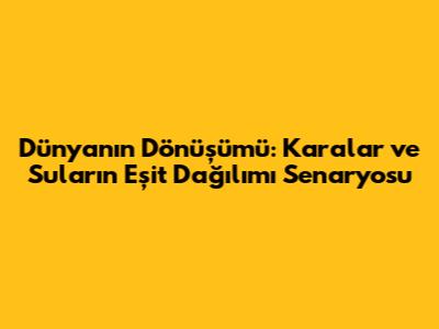 Dünyanın Dönüşümü: Karalar ve Suların Eşit Dağılımı Senaryosu