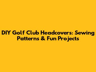 DIY Golf Club Headcovers: Sewing Patterns & Fun Projects