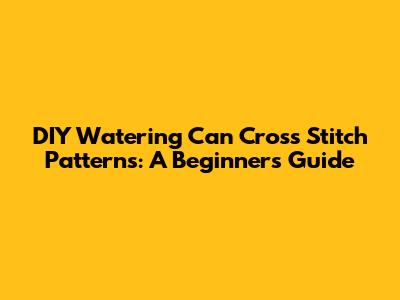 DIY Watering Can Cross Stitch Patterns: A Beginner's Guide