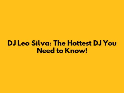 DJ Leo Silva: The Hottest DJ You Need to Know!
