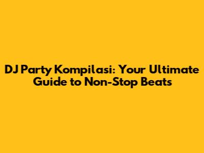 DJ Party Kompilasi: Your Ultimate Guide to Non-Stop Beats