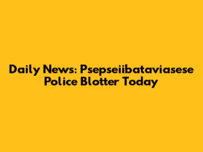 Daily News: Psepseiibataviasese Police Blotter Today