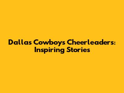 Dallas Cowboys Cheerleaders: Inspiring Stories