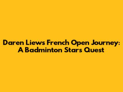 Daren Liew's French Open Journey: A Badminton Star's Quest