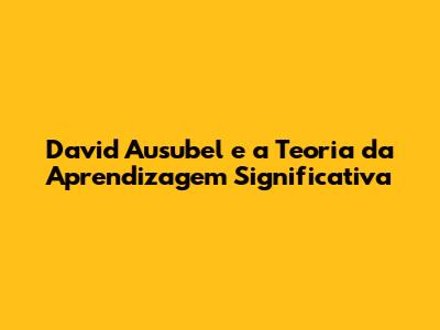 David Ausubel e a Teoria da Aprendizagem Significativa