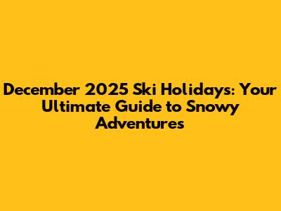 December 2025 Ski Holidays: Your Ultimate Guide to Snowy Adventures