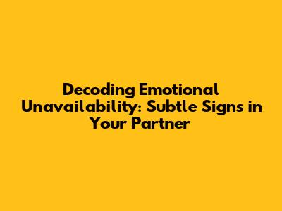 Decoding Emotional Unavailability: Subtle Signs in Your Partner