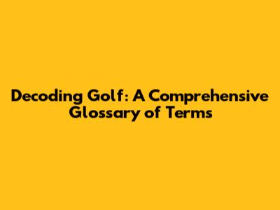 Decoding Golf: A Comprehensive Glossary of Terms