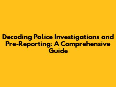 Decoding Police Investigations and Pre-Reporting: A Comprehensive Guide