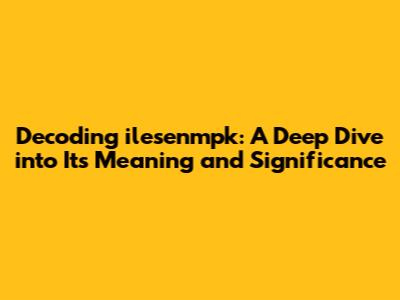 Decoding ilesenmpk: A Deep Dive into Its Meaning and Significance