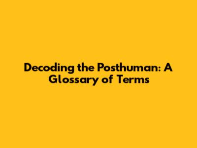 Decoding the Posthuman: A Glossary of Terms