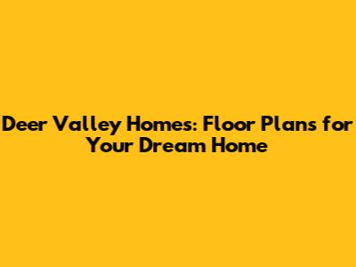 Deer Valley Homes: Floor Plans for Your Dream Home