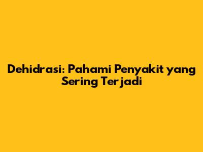 Dehidrasi: Pahami Penyakit yang Sering Terjadi