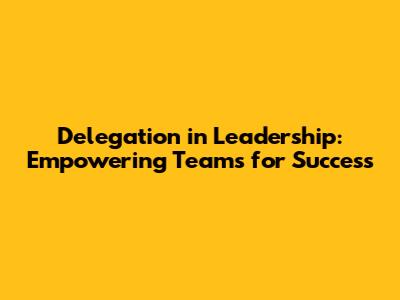 Delegation in Leadership: Empowering Teams for Success