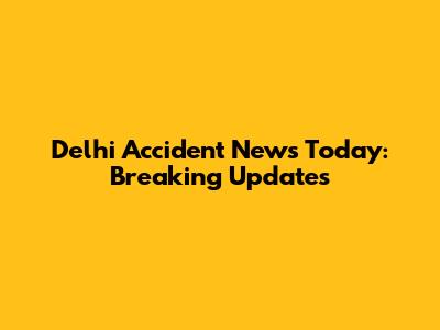 Delhi Accident News Today: Breaking Updates