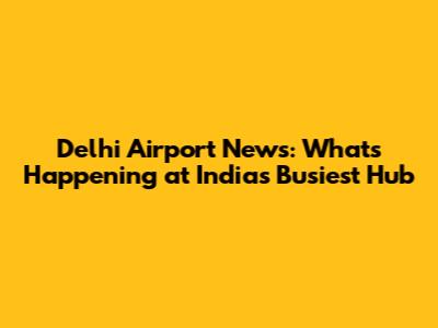 Delhi Airport News: What's Happening at India's Busiest Hub