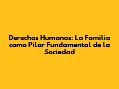 Derechos Humanos: La Familia como Pilar Fundamental de la Sociedad