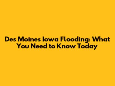 Des Moines Iowa Flooding: What You Need to Know Today