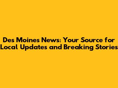 Des Moines News: Your Source for Local Updates and Breaking Stories
