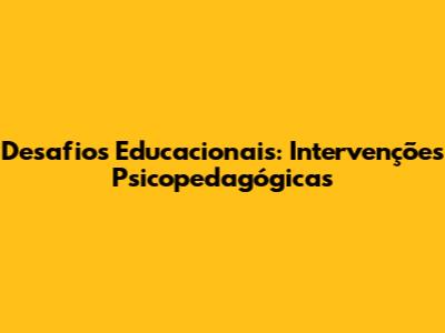 Desafios Educacionais: Intervenções Psicopedagógicas