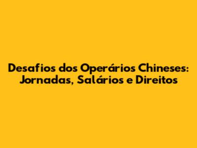Desafios dos Operários Chineses: Jornadas, Salários e Direitos